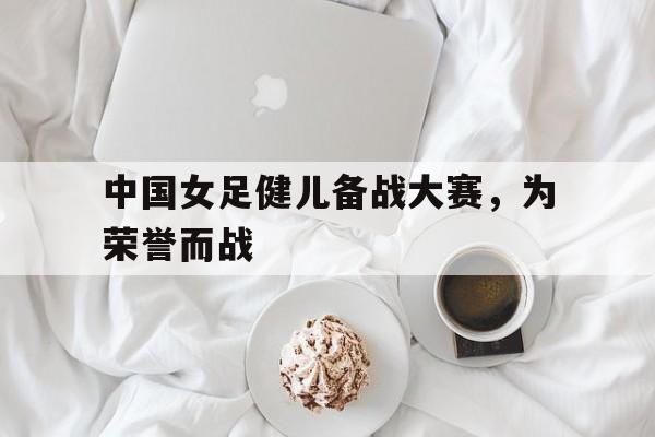 IM电竞官方网站下载-中国女足健儿备战大赛,为荣誉而战的是谁
